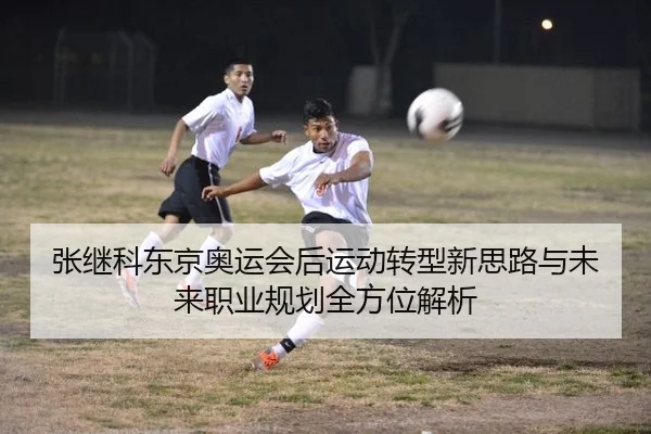 张继科东京奥运会后运动转型新思路与未来职业规划全方位解析