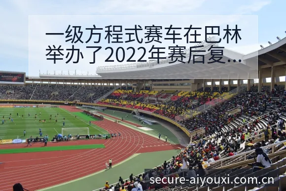一级方程式赛车在巴林举办了2022年赛后复盘与关键变化项 - 爱游戏