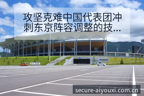 攻坚克难中国代表团冲刺东京阵容调整的技术特点深度分析 - 爱游戏